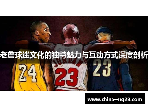老詹球迷文化的独特魅力与互动方式深度剖析