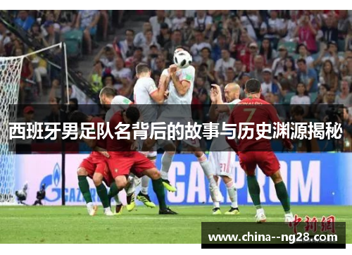 西班牙男足队名背后的故事与历史渊源揭秘