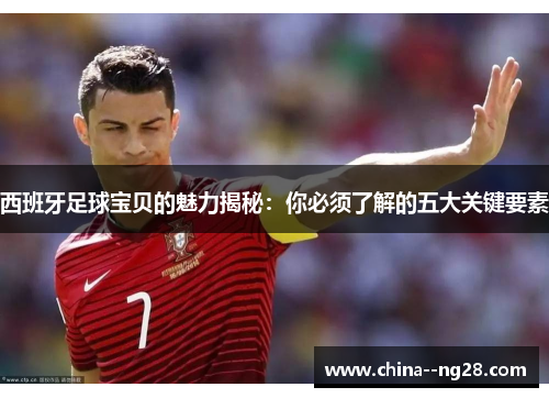 西班牙足球宝贝的魅力揭秘：你必须了解的五大关键要素