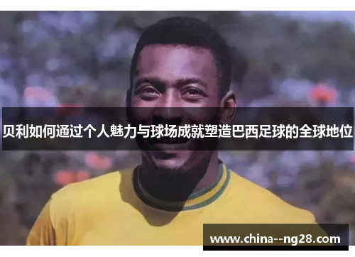 贝利如何通过个人魅力与球场成就塑造巴西足球的全球地位