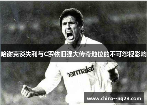 哈谢克谈失利与C罗依旧强大传奇地位的不可忽视影响