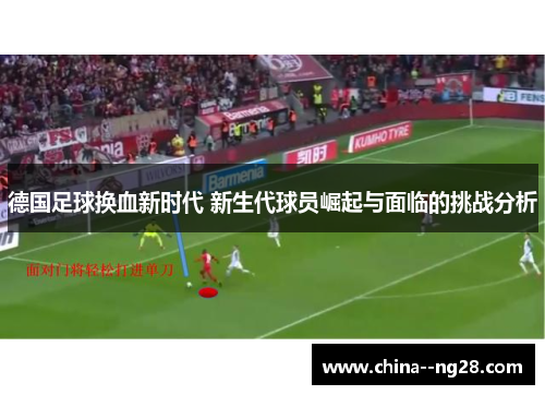 德国足球换血新时代 新生代球员崛起与面临的挑战分析