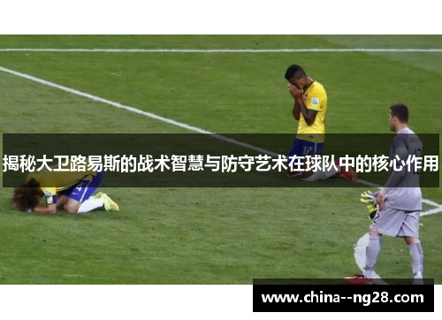 揭秘大卫路易斯的战术智慧与防守艺术在球队中的核心作用