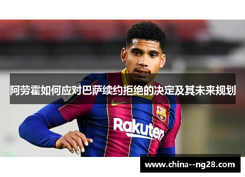 阿劳霍如何应对巴萨续约拒绝的决定及其未来规划
