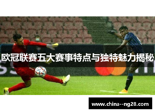 欧冠联赛五大赛事特点与独特魅力揭秘 欧冠联赛五大赛事特点与独特魅力揭秘