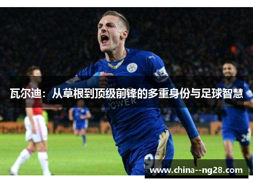 瓦尔迪:从草根到顶级前锋的多重身份与足球智慧 瓦尔迪:从草根到顶级前锋的多重身份与足球智慧