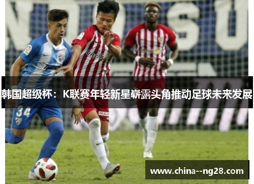 韩国超级杯:K联赛年轻新星崭露头角推动足球未来发展 韩国超级杯:K联赛年轻新星崭露头角推动足球未来发展