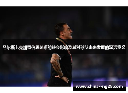 马尔斯卡克加盟伯恩茅斯的转会影响及其对球队未来发展的深远意义