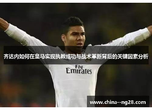 齐达内如何在皇马实现执教成功与战术革新背后的关键因素分析
