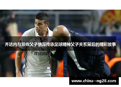 齐达内与恩佐父子情深传承足球精神父子关系背后的精彩故事