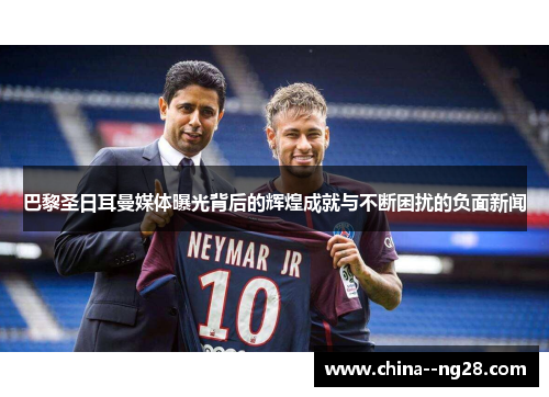 巴黎圣日耳曼媒体曝光背后的辉煌成就与不断困扰的负面新闻