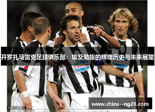 开罗扎马雷克足球俱乐部：埃及劲旅的辉煌历史与未来展望