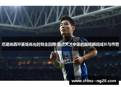 厄德高西甲赛场高光时刻全回顾 盘点天才中场的巅峰瞬间成长与传奇