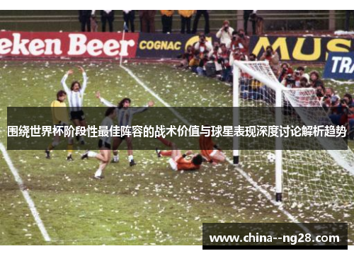 围绕世界杯阶段性最佳阵容的战术价值与球星表现深度讨论解析趋势
