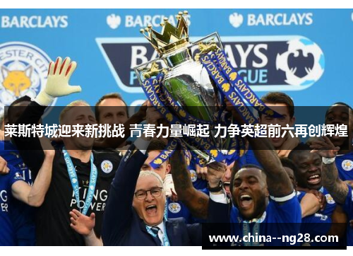 莱斯特城迎来新挑战 青春力量崛起 力争英超前六再创辉煌