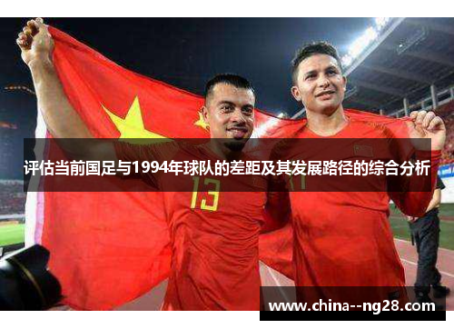 评估当前国足与1994年球队的差距及其发展路径的综合分析 评估当前国足与1994年球队的差距及其发展路径的综合分析