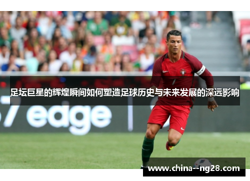 足坛巨星的辉煌瞬间如何塑造足球历史与未来发展的深远影响 足坛巨星的辉煌瞬间如何塑造足球历史与未来发展的深远影响