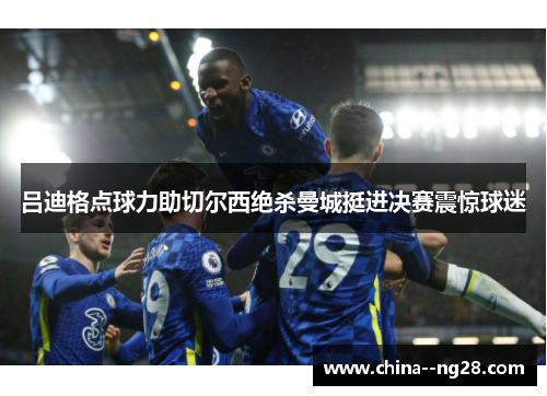 吕迪格点球力助切尔西绝杀曼城挺进决赛震惊球迷