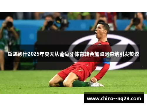 哲凯赖什2025年夏天从葡萄牙体育转会加盟阿森纳引发热议 哲凯赖什2025年夏天从葡萄牙体育转会加盟阿森纳引发热议