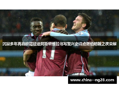 沉寂多年再启欧冠征途阿斯顿维拉书写复兴史诗点燃伯明翰之夜荣耀