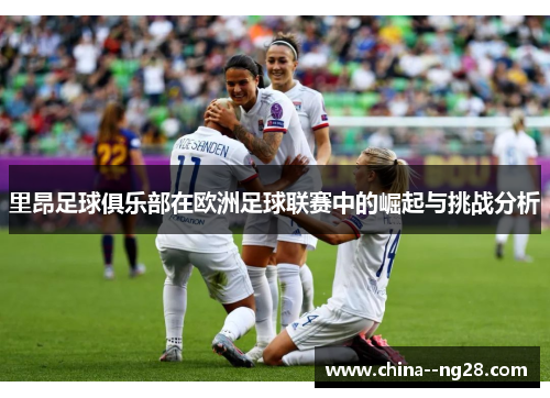 里昂足球俱乐部在欧洲足球联赛中的崛起与挑战分析