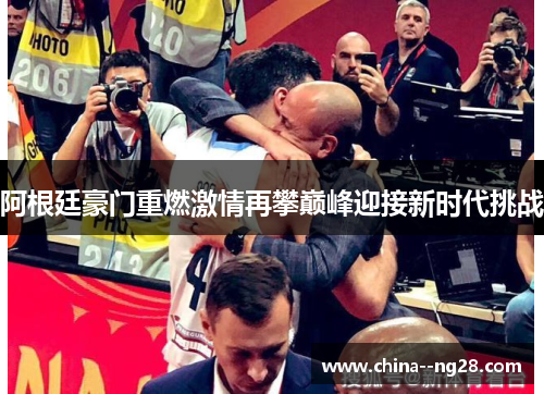 阿根廷豪门重燃激情再攀巅峰迎接新时代挑战