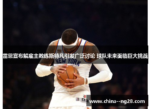 雷恩宣布解雇主教练斯特凡引发广泛讨论 球队未来面临巨大挑战