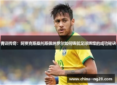 青训传奇：阿贾克斯桑托斯佩纳罗尔如何铸就足球辉煌的成功秘诀