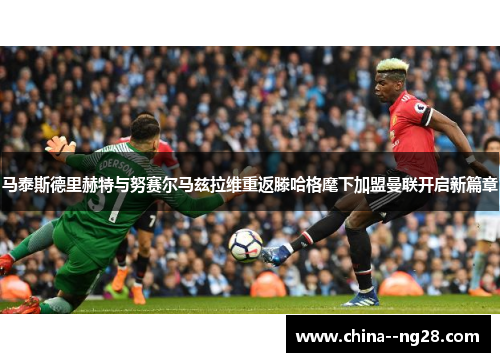 马泰斯德里赫特与努赛尔马兹拉维重返滕哈格麾下加盟曼联开启新篇章