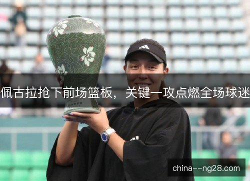 佩古拉抢下前场篮板，关键一攻点燃全场球迷